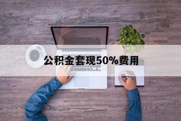 最新公积金套现50%费用方法分析(最方便真实的保山公积金套现需要什么手续方法)