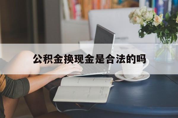 最新公积金换现金是合法的吗方法分析(最方便真实的保山公积金换现金是合法的吗怎么办方法)