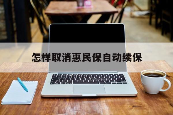 最新怎样取消惠民保自动续保方法分析(最方便真实的保山怎样取消惠民保自动续保业务方法)