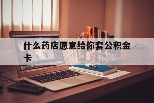 最新什么药店愿意给你套公积金卡方法分析(最方便真实的保山什么药店愿意给你套公积金卡的钱方法)