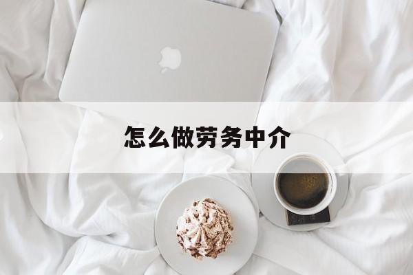 最新怎么做劳务中介方法分析(最方便真实的保山一个新手怎么做劳务中介方法)