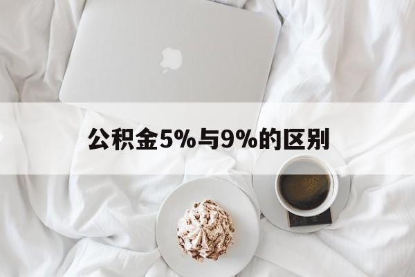 最新公积金5%与9%的区别方法分析(最方便真实的保山公积金5%和12%有什么区别方法)