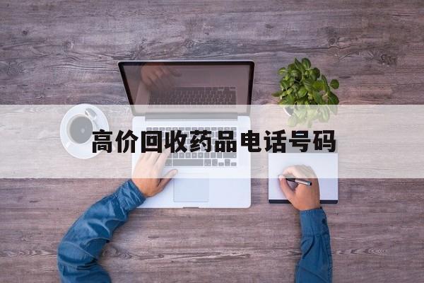 最新高价回收药品电话号码方法分析(最方便真实的保山二手药品回收平台方法)